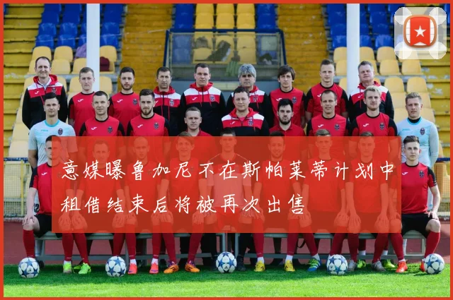 意媒曝鲁加尼不在斯帕莱蒂计划中租借结束后将被再次出售