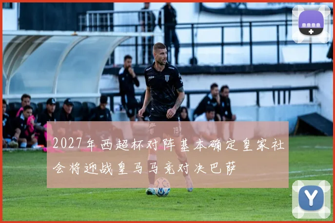 2027年西超杯对阵基本确定皇家社会将迎战皇马马竞对决巴萨