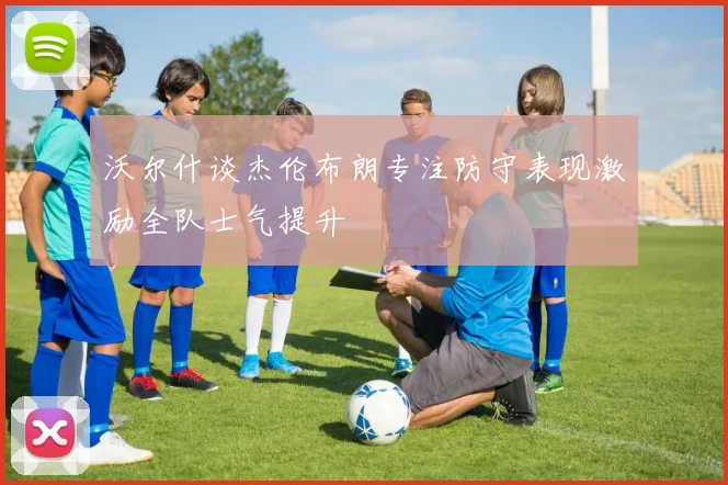 沃尔什谈杰伦布朗专注防守表现激励全队士气提升