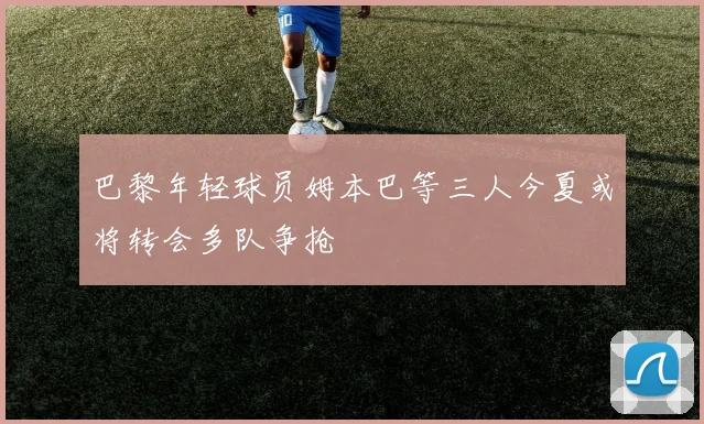 巴黎年轻球员姆本巴等三人今夏或将转会多队争抢