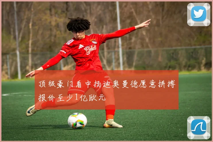 顶级豪门看中扬迪奥曼德愿意拼搏报价至少1亿欧元
