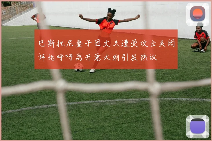 巴斯托尼妻子因丈夫遭受攻击关闭评论呼吁离开意大利引发热议