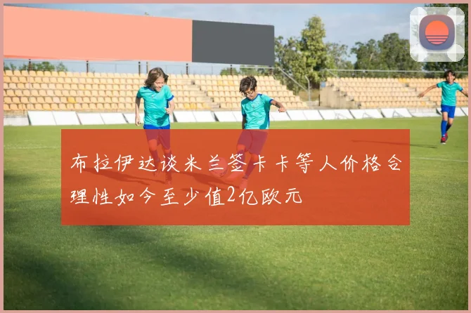 布拉伊达谈米兰签卡卡等人价格合理性如今至少值2亿欧元