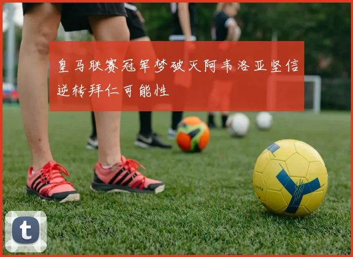 皇马联赛冠军梦破灭阿韦洛亚坚信逆转拜仁可能性