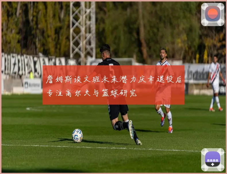 詹姆斯谈文班未来潜力庆幸退役后专注高尔夫与篮球研究