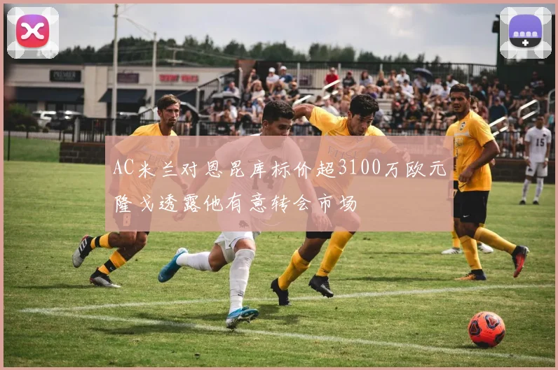 AC米兰对恩昆库标价超3100万欧元隆戈透露他有意转会市场