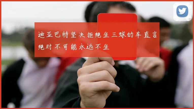 迪亚巴特坚决拒绝坐三球的车直言绝对不可能永远不坐