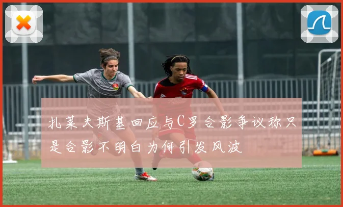 扎莱夫斯基回应与C罗合影争议称只是合影不明白为何引发风波