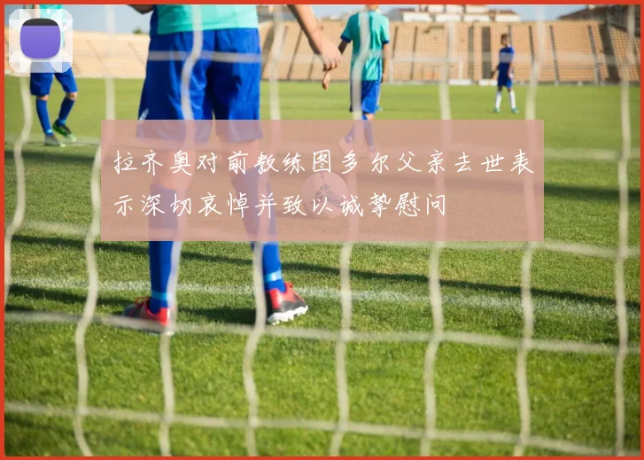 拉齐奥对前教练图多尔父亲去世表示深切哀悼并致以诚挚慰问