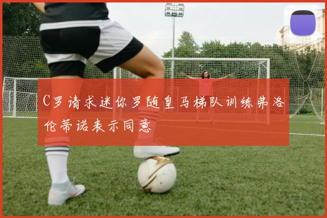 C罗请求迷你罗随皇马梯队训练弗洛伦蒂诺表示同意